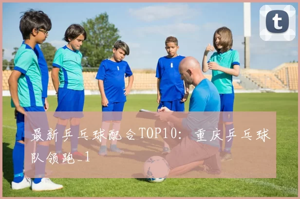 最新乒乓球配合TOP10：重庆乒乓球队领跑_1