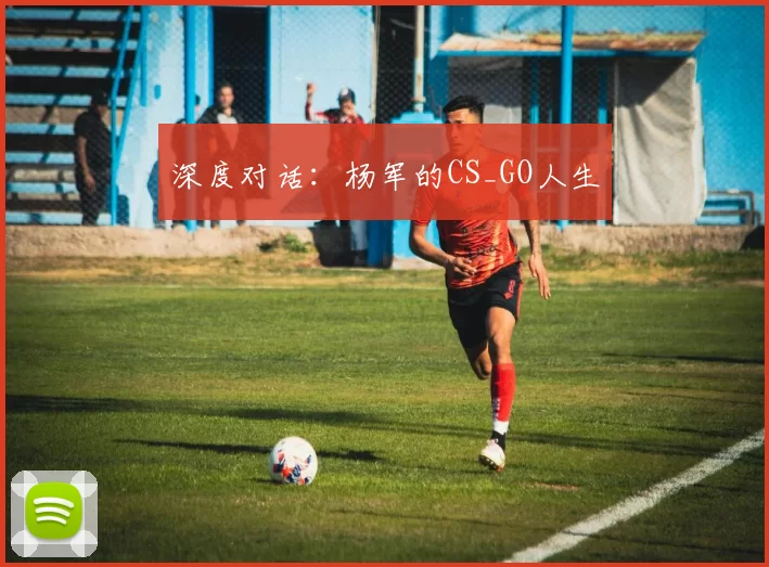 深度对话：杨军的CS_GO人生