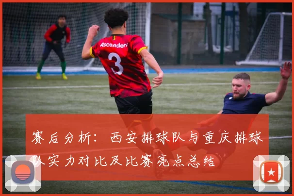 赛后分析：西安排球队与重庆排球队实力对比及比赛亮点总结