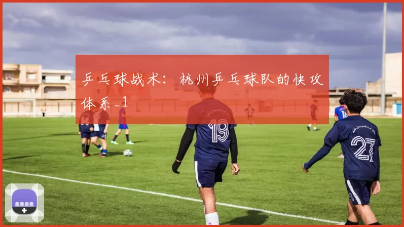 乒乓球战术：杭州乒乓球队的快攻体系_1