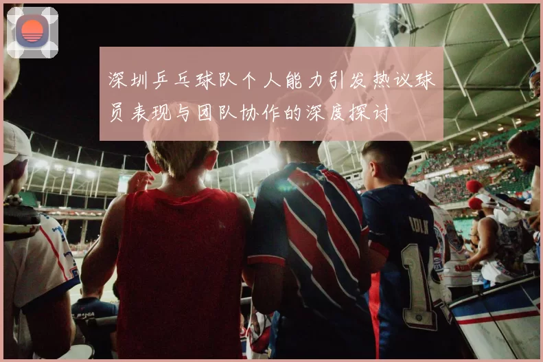 深圳乒乓球队个人能力引发热议球员表现与团队协作的深度探讨