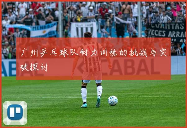 广州乒乓球队耐力训练的挑战与突破探讨