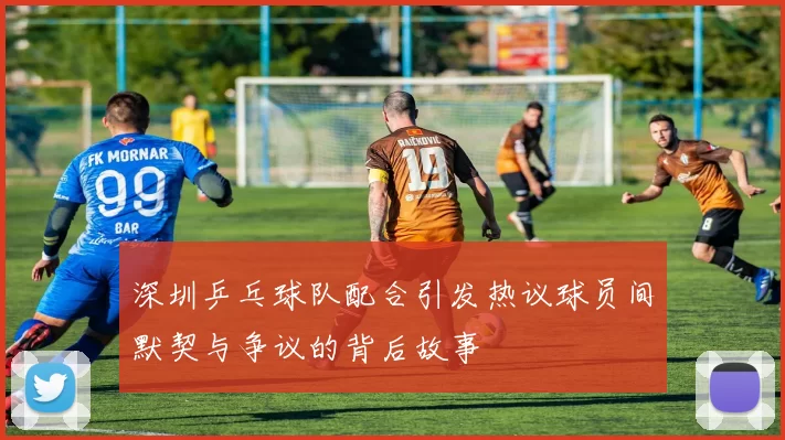 深圳乒乓球队配合引发热议球员间默契与争议的背后故事