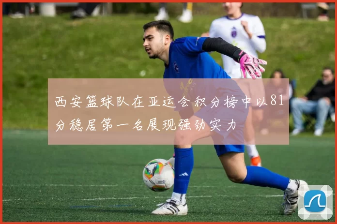 西安篮球队在亚运会积分榜中以81分稳居第一名展现强劲实力