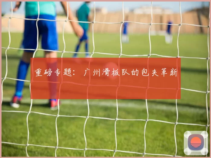 重磅专题：广州滑板队的包夹革新